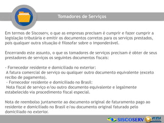 Em termos de Siscoserv, o que as empresas precisam é cumprir e fazer cumprir a
legislação tributária e emitir os documentos corretos para os serviços prestados,
pois qualquer outra situação é filosofar sobre o imponderável.
Encerrando este assunto, o que os tomadores de serviços precisam é obter de seus
prestadores de serviços os seguintes documentos fiscais:
- Fornecedor residente e domiciliado no exterior:
A fatura comercial de serviço ou qualquer outro documento equivalente (exceto
recibo de pagamento).
- Fornecedor residente e domiciliado no Brasil:
Nota fiscal de serviço e/ou outro documento equivalente e legalmente
estabelecido via procedimento fiscal especial.
Nota de reembolso juntamente ao documento original de faturamento pago ao
residente e domiciliado no Brasil e/ou documento original faturado pelo
domiciliado no exterior.
Tomadores de Serviços
 