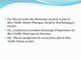  H4: Plus la recherche d’émotions est forte et plus le
Bien Vieillir Désiré (Physique, Social et Psychologique)
est fort.
 H5 : Les femmes accordent davantage d’importance au
Bien Vieillir Désiré que les hommes
 H6 : Plus la satisfaction de vie est forte, plus le Bien
Vieillir Désiré est fort.
 