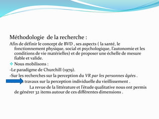 Méthodologie de la recherche :
Afin de définir le concept de BVD , ses aspects ( la santé, le
fonctionnement physique, social et psychologique, l’autonomie et les
conditions de vie matérielles) et de proposer une échelle de mesure
fiable et valide.
 Nous mobilisons :
-Le paradigme de Churchill (1979).
-Sur les recherches sur la perception du VR par les personnes âgées .
-Sur les travaux sur la perception individuelle du vieillissement .
La revue de la littérature et l’étude qualitative nous ont permis
de générer 32 items autour de ces différentes dimensions .
 