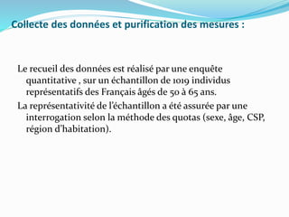 Collecte des données et purification des mesures :
Le recueil des données est réalisé par une enquête
quantitative , sur un échantillon de 1019 individus
représentatifs des Français âgés de 50 à 65 ans.
La représentativité de l’échantillon a été assurée par une
interrogation selon la méthode des quotas (sexe, âge, CSP,
région d’habitation).
 