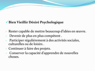 Bien Vieillir Désiré Psychologique
- Rester capable de mettre beaucoup d’idées en œuvre.
- Devenir de plus en plus compétent .
- Participer régulièrement à des activités sociales,
culturelles ou de loisirs .
- Continuer à faire des projets.
- Conserver la capacité d’apprendre de nouvelles
choses.
 