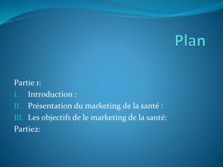 Partie 1:
I. Introduction :
II. Présentation du marketing de la santé :
III. Les objectifs de le marketing de la santé:
Partie2:
 