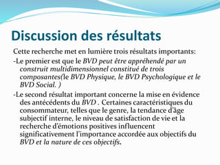 Discussion des résultats
Cette recherche met en lumière trois résultats importants:
-Le premier est que le BVD peut être appréhendé par un
construit multidimensionnel constitué de trois
composantes(le BVD Physique, le BVD Psychologique et le
BVD Social. )
-Le second résultat important concerne la mise en évidence
des antécédents du BVD . Certaines caractéristiques du
consommateur, telles que le genre, la tendance d’âge
subjectif interne, le niveau de satisfaction de vie et la
recherche d’émotions positives influencent
significativement l’importance accordée aux objectifs du
BVD et la nature de ces objectifs.
 