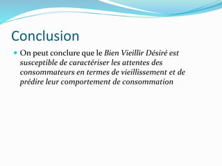 Conclusion
 On peut conclure que le Bien Vieillir Désiré est
susceptible de caractériser les attentes des
consommateurs en termes de vieillissement et de
prédire leur comportement de consommation
 