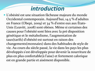 introduction
 L'obésité est une situation fâcheuse majeure du monde
Occidental contemporain. Aujourd'hui, 14.5 % d'adultes
en France (Obepi, 2009) et 34 % d'entre eux aux États-
Unis (Leavitt, 2008) sont obèses. Même si certaines des
causes pour l'obésité sont liées avec la pré disposition
génétique et le métabolisme, l'augmentation de
taux(tarifs) d'obésité est surtout en raison des
changements(monnaies) dans des habitudes de style de
vie. Au cours du siècle passé, la vie dans les pays les plus
développés s'est développée pour devenir la nourriture de
plus en plus confortable(à l'aise) et fortement calorique
est en grande partie et aisément disponible.
 