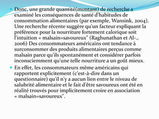  Donc, une grande quantité(montant) de recherche a
examiné les conséquences de santé d'habitudes de
consommation alimentaires (par exemple, Wansink, 2004).
Une recherche récente suggère qu'un facteur expliquant la
préférence pour la nourriture fortement calorique soit
l'intuition « malsain=savoureux" (Raghunathan et Al-.,
2006) Des consommateurs américains ont tendance à
surconsommer des produits alimentaires perçus comme
malsain parce qu'ils spontanément et considérer parfois
inconsciemment qu'une telle nourriture a un goût mieux.
 En effet, les consommateurs même américains qui
rapportent explicitement (c'est-à-dire dans un
questionnaire) qu'il n'y a aucun lien entre le niveau de
salubrité alimentaire et le fait d'être savoureux ont été en
réalité trouvés pour implicitement croire en association
« malsain=savoureux".
 