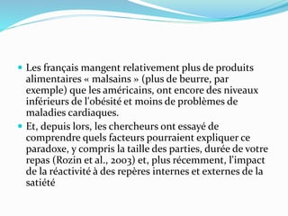  Les français mangent relativement plus de produits
alimentaires « malsains » (plus de beurre, par
exemple) que les américains, ont encore des niveaux
inférieurs de l'obésité et moins de problèmes de
maladies cardiaques.
 Et, depuis lors, les chercheurs ont essayé de
comprendre quels facteurs pourraient expliquer ce
paradoxe, y compris la taille des parties, durée de votre
repas (Rozin et al., 2003) et, plus récemment, l'impact
de la réactivité à des repères internes et externes de la
satiété
 