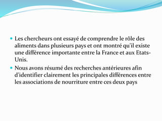  Les chercheurs ont essayé de comprendre le rôle des
aliments dans plusieurs pays et ont montré qu'il existe
une différence importante entre la France et aux Etats-
Unis.
 Nous avons résumé des recherches antérieures afin
d'identifier clairement les principales différences entre
les associations de nourriture entre ces deux pays
 