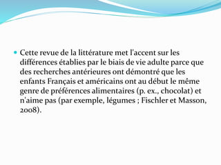  Cette revue de la littérature met l'accent sur les
différences établies par le biais de vie adulte parce que
des recherches antérieures ont démontré que les
enfants Français et américains ont au début le même
genre de préférences alimentaires (p. ex., chocolat) et
n'aime pas (par exemple, légumes ; Fischler et Masson,
2008).
 