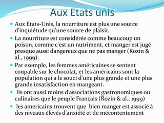 Aux Etats unis
 Aux Etats-Unis, la nourriture est plus une source
d'inquiétude qu'une source de plaisir.
 La nourriture est considérée comme beaucoup un
poison, comme c'est un nutriment, et manger est jugé
presque aussi dangereux que ne pas manger (Rozin &
al., 1999).
 Par exemple, les femmes américaines se sentent
coupable sur le chocolat, et les américains sont la
population qui a le souci d'une plus grande et une plus
grande insatisfaction en mangeant.
 Ils ont aussi moins d’associations gastronomiques ou
culinaires que le peuple Français (Rozin & al., 1999)
 les americains trouvent que bien manger est associé à
des niveaux élevés d'anxiété et de mécontentement
 