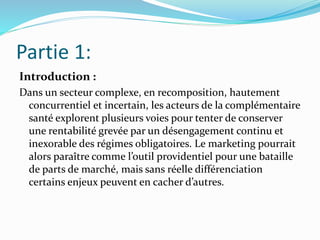 Partie 1:
Introduction :
Dans un secteur complexe, en recomposition, hautement
concurrentiel et incertain, les acteurs de la complémentaire
santé explorent plusieurs voies pour tenter de conserver
une rentabilité grevée par un désengagement continu et
inexorable des régimes obligatoires. Le marketing pourrait
alors paraître comme l’outil providentiel pour une bataille
de parts de marché, mais sans réelle différenciation
certains enjeux peuvent en cacher d’autres.
 