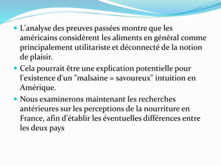  L'analyse des preuves passées montre que les
américains considèrent les aliments en général comme
principalement utilitariste et déconnecté de la notion
de plaisir.
 Cela pourrait être une explication potentielle pour
l'existence d'un "malsaine = savoureux" intuition en
Amérique.
 Nous examinerons maintenant les recherches
antérieures sur les perceptions de la nourriture en
France, afin d'établir les éventuelles différences entre
les deux pays
 