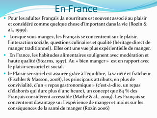En France
 Pour les adultes Français ,la nourriture est souvent associé au plaisir
et considéré comme quelque chose d'important dans la vie (Rozin &
al., 1999).
 Lorsque vous mangez, les Français se concentrent sur le plaisir,
l'interaction sociale, questions culinaires et qualité (héritage direct de
manger traditionnel). Elles ont une vue plus expérientielle de manger.
 En France, les habitudes alimentaires soulignent avec modération et
haute qualité (Stearns, 1997). Au « bien manger » est en rapport avec
le plaisir sensoriel et social.
 le Plaisir sensoriel est assurée grâce à l'équilibre, la variété et fraîcheur
(Fischler & Masson, 2008), les principaux attributs, en plus de
convivialité, d'un « repas gastronomique » (c'est-à-dire, un repas
d'élaborés qui dure plus d'une heure), un concept que 84 % des
Français considèrent accessible (Mathé & al., 2009). Les Français se
concentrent davantage sur l'expérience de manger et moins sur les
conséquences de la santé de manger (Rozin 2006)
 