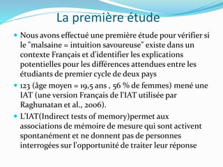 La première étude
 Nous avons effectué une première étude pour vérifier si
le "malsaine = intuition savoureuse" existe dans un
contexte Français et d'identifier les explications
potentielles pour les différences attendues entre les
étudiants de premier cycle de deux pays
 123 (âge moyen = 19,5 ans , 56 % de femmes) mené une
IAT (une version Français de l'IAT utilisée par
Raghunatan et al., 2006).
 L’IAT(Indirect tests of memory)permet aux
associations de mémoire de mesure qui sont activent
spontanément et ne donnent pas de personnes
interrogées sur l'opportunité de traiter leur réponse
 