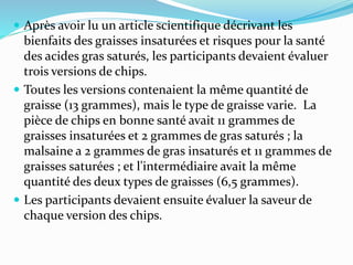  Après avoir lu un article scientifique décrivant les
bienfaits des graisses insaturées et risques pour la santé
des acides gras saturés, les participants devaient évaluer
trois versions de chips.
 Toutes les versions contenaient la même quantité de
graisse (13 grammes), mais le type de graisse varie. La
pièce de chips en bonne santé avait 11 grammes de
graisses insaturées et 2 grammes de gras saturés ; la
malsaine a 2 grammes de gras insaturés et 11 grammes de
graisses saturées ; et l'intermédiaire avait la même
quantité des deux types de graisses (6,5 grammes).
 Les participants devaient ensuite évaluer la saveur de
chaque version des chips.
 