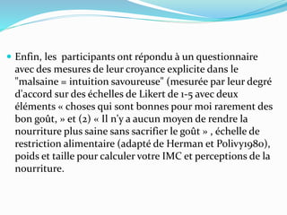  Enfin, les participants ont répondu à un questionnaire
avec des mesures de leur croyance explicite dans le
"malsaine = intuition savoureuse" (mesurée par leur degré
d'accord sur des échelles de Likert de 1-5 avec deux
éléments « choses qui sont bonnes pour moi rarement des
bon goût, » et (2) « Il n'y a aucun moyen de rendre la
nourriture plus saine sans sacrifier le goût » , échelle de
restriction alimentaire (adapté de Herman et Polivy1980),
poids et taille pour calculer votre IMC et perceptions de la
nourriture.
 