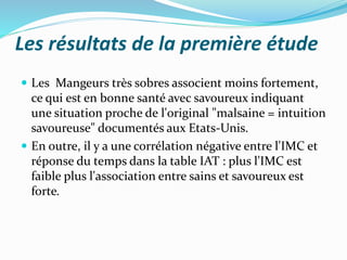 Les résultats de la première étude
 Les Mangeurs très sobres associent moins fortement,
ce qui est en bonne santé avec savoureux indiquant
une situation proche de l'original "malsaine = intuition
savoureuse" documentés aux Etats-Unis.
 En outre, il y a une corrélation négative entre l'IMC et
réponse du temps dans la table IAT : plus l'IMC est
faible plus l'association entre sains et savoureux est
forte.
 
