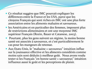  Ce résultat suggère que IMC pourrait expliquer les
différences entre la France et les USA, parce que les
citoyens Français qui sont riches en IMC ont une plus forte
association entre les aliments malsains et savoureux.
 les Américains et en particulier des femmes, imposent plus
de restrictions alimentaires et ont une moyenne IMC
supérieur Français (Rozin, Bauer et Catanese, 2003).
 Pourtant, plus les gens suivent un régime, la moins bonne
santé est associée à savoureux, et c'est particulièrement le
cas pour les mangeurs de retenue.
 Aux Etats-Unis, le "malsaine = savoureux" intuition influe
sur la jouissance effective et les aliments considérés comme
moins sain sont déduits à meilleur goût. Nous avons voulu
tester si les Français "en bonne santé = savoureux" intuition
influence aussi le goût et les perceptions de plaisir.
 