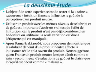 La deuxième étude
 L'objectif de cette expérience est de tester si la « saine =
savoureux « intuition français influence le goût de la
perception d'un produit neutre.
 Utiliser un produit avec les mêmes niveaux de salubrité et
de goût est important d'avoir un vrai test de l'effet de
l'intuition, car le produit n'est pas déjà considéré plus
hédoniste ou utilitaire, la seule variation est due à
l'étiquette qui est manipulé.
 Après Rama & al.(2006), nous proposons de montrer que
la salubrité dépeint d'un produit neutre affecte la
jouissance réelle et la saveur du produit. Nous suggérons
qu'en France un produit neutre lorsque décrit comme «
sain » reçoit mieux d’évaluations de goût et le plaisir que
lorsqu'il est décrit comme « malsain ».
 