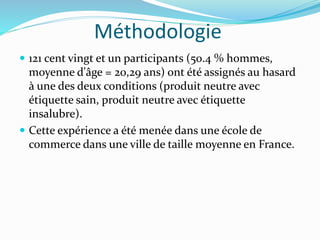 Méthodologie
 121 cent vingt et un participants (50.4 % hommes,
moyenne d'âge = 20,29 ans) ont été assignés au hasard
à une des deux conditions (produit neutre avec
étiquette sain, produit neutre avec étiquette
insalubre).
 Cette expérience a été menée dans une école de
commerce dans une ville de taille moyenne en France.
 