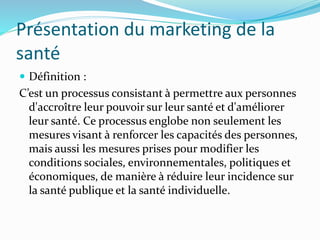 Présentation du marketing de la
santé
 Définition :
C’est un processus consistant à permettre aux personnes
d'accroître leur pouvoir sur leur santé et d'améliorer
leur santé. Ce processus englobe non seulement les
mesures visant à renforcer les capacités des personnes,
mais aussi les mesures prises pour modifier les
conditions sociales, environnementales, politiques et
économiques, de manière à réduire leur incidence sur
la santé publique et la santé individuelle.
 