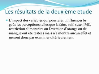 Les résultats de la deuxième etude
 L'impact des variables qui pourraient influencer le
goût les perceptions telles que la faim, soif, sexe, IMC,
restriction alimentaire ou l'aversion d'orange ou de
mangue ont été testées mais n'a montré aucun effet et
ne sont donc pas examiner ultérieurement
 