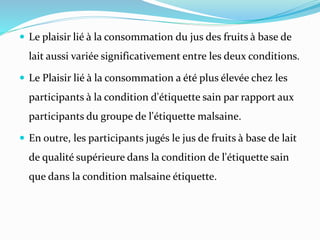  Le plaisir lié à la consommation du jus des fruits à base de
lait aussi variée significativement entre les deux conditions.
 Le Plaisir lié à la consommation a été plus élevée chez les
participants à la condition d'étiquette sain par rapport aux
participants du groupe de l'étiquette malsaine.
 En outre, les participants jugés le jus de fruits à base de lait
de qualité supérieure dans la condition de l'étiquette sain
que dans la condition malsaine étiquette.
 