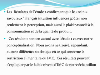  Les Résultats de l'étude 2 confirment que le « sain =
savoureux "Français intuition influences goûter non
seulement la perception, mais aussi le plaisir associé à la
consommation et de la qualité du produit.
 Ces résultats sont en accord avec l'étude 1 et avec notre
conceptualisation. Nous avons ne trouvé, cependant,
aucune différence statistique en ce qui concerne la
restriction alimentaire ou IMC. Ces résultats peuvent
s'expliquer par le faible niveau d'IMC de notre échantillon
 
