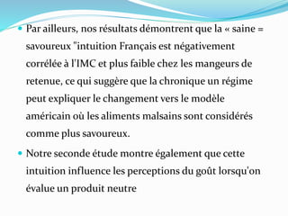  Par ailleurs, nos résultats démontrent que la « saine =
savoureux "intuition Français est négativement
corrélée à l'IMC et plus faible chez les mangeurs de
retenue, ce qui suggère que la chronique un régime
peut expliquer le changement vers le modèle
américain où les aliments malsains sont considérés
comme plus savoureux.
 Notre seconde étude montre également que cette
intuition influence les perceptions du goût lorsqu'on
évalue un produit neutre
 