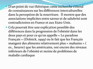  D'un point de vue théorique, cette recherche s'étend
de connaissances sur les différences interculturelles
dans la perception de la nourriture. Il montre que des
associations implicites entre saveur et de salubrité sont
contradictoires en France et aux Etats-Unis.
 Cela pourrait être une explication possible des
différences dans la progression de l'obésité dans les
deux pays et pour ce qu'on appelle « Le paradoxe
Français » (Dolnick, 1999) ou le fait que les Français
mangent des aliments relativement plus « malsains » (
ex., beurre) que les américains, ont encore des niveaux
inférieurs de l'obésité et moins de problèmes de
maladie cardiaque
 