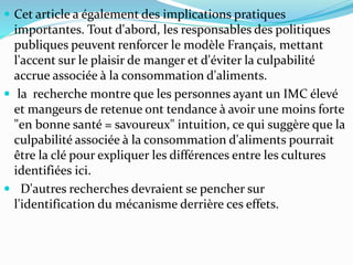  Cet article a également des implications pratiques
importantes. Tout d'abord, les responsables des politiques
publiques peuvent renforcer le modèle Français, mettant
l'accent sur le plaisir de manger et d'éviter la culpabilité
accrue associée à la consommation d'aliments.
 la recherche montre que les personnes ayant un IMC élevé
et mangeurs de retenue ont tendance à avoir une moins forte
"en bonne santé = savoureux" intuition, ce qui suggère que la
culpabilité associée à la consommation d'aliments pourrait
être la clé pour expliquer les différences entre les cultures
identifiées ici.
 D'autres recherches devraient se pencher sur
l'identification du mécanisme derrière ces effets.
 