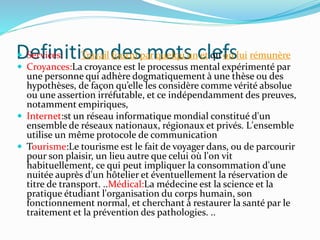 Definition des mots clefs Services: Travail fourni par quelqu'un et qu'on lui rémunère
 Croyances:La croyance est le processus mental expérimenté par
une personne qui adhère dogmatiquement à une thèse ou des
hypothèses, de façon qu’elle les considère comme vérité absolue
ou une assertion irréfutable, et ce indépendamment des preuves,
notamment empiriques,
 Internet:st un réseau informatique mondial constitué d'un
ensemble de réseaux nationaux, régionaux et privés. L'ensemble
utilise un même protocole de communication
 Tourisme:Le tourisme est le fait de voyager dans, ou de parcourir
pour son plaisir, un lieu autre que celui où l'on vit
habituellement, ce qui peut impliquer la consommation d'une
nuitée auprès d'un hôtelier et éventuellement la réservation de
titre de transport. ..Médical:La médecine est la science et la
pratique étudiant l'organisation du corps humain, son
fonctionnement normal, et cherchant à restaurer la santé par le
traitement et la prévention des pathologies. ..
 