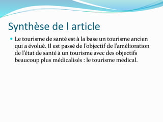 Synthèse de l article
 Le tourisme de santé est à la base un tourisme ancien
qui a évolué. Il est passé de l’objectif de l’amélioration
de l’état de santé à un tourisme avec des objectifs
beaucoup plus médicalisés : le tourisme médical.
 