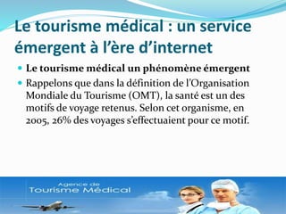 Le tourisme médical : un service
émergent à l’ère d’internet
 Le tourisme médical un phénomène émergent
 Rappelons que dans la définition de l’Organisation
Mondiale du Tourisme (OMT), la santé est un des
motifs de voyage retenus. Selon cet organisme, en
2005, 26% des voyages s’effectuaient pour ce motif.
 