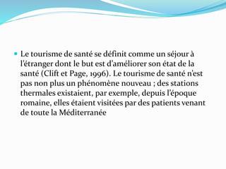  Le tourisme de santé se définit comme un séjour à
l’étranger dont le but est d’améliorer son état de la
santé (Clift et Page, 1996). Le tourisme de santé n’est
pas non plus un phénomène nouveau ; des stations
thermales existaient, par exemple, depuis l’époque
romaine, elles étaient visitées par des patients venant
de toute la Méditerranée
 