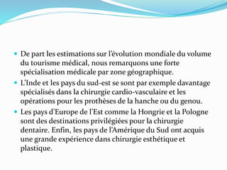  De part les estimations sur l’évolution mondiale du volume
du tourisme médical, nous remarquons une forte
spécialisation médicale par zone géographique.
 L’Inde et les pays du sud-est se sont par exemple davantage
spécialisés dans la chirurgie cardio-vasculaire et les
opérations pour les prothèses de la hanche ou du genou.
 Les pays d’Europe de l’Est comme la Hongrie et la Pologne
sont des destinations privilégiées pour la chirurgie
dentaire. Enfin, les pays de l’Amérique du Sud ont acquis
une grande expérience dans chirurgie esthétique et
plastique.
 