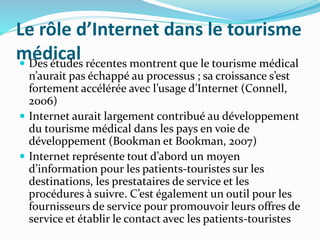 Le rôle d’Internet dans le tourisme
médical Des études récentes montrent que le tourisme médical
n’aurait pas échappé au processus ; sa croissance s’est
fortement accélérée avec l’usage d’Internet (Connell,
2006)
 Internet aurait largement contribué au développement
du tourisme médical dans les pays en voie de
développement (Bookman et Bookman, 2007)
 Internet représente tout d’abord un moyen
d’information pour les patients-touristes sur les
destinations, les prestataires de service et les
procédures à suivre. C’est également un outil pour les
fournisseurs de service pour promouvoir leurs offres de
service et établir le contact avec les patients-touristes
 