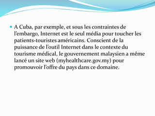  A Cuba, par exemple, et sous les contraintes de
l’embargo, Internet est le seul média pour toucher les
patients-touristes américains. Conscient de la
puissance de l’outil Internet dans le contexte du
tourisme médical, le gouvernement malaysien a même
lancé un site web (myhealthcare.gov.my) pour
promouvoir l’offre du pays dans ce domaine.
 