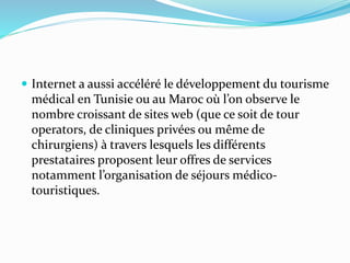 Internet a aussi accéléré le développement du tourisme
médical en Tunisie ou au Maroc où l’on observe le
nombre croissant de sites web (que ce soit de tour
operators, de cliniques privées ou même de
chirurgiens) à travers lesquels les différents
prestataires proposent leur offres de services
notamment l’organisation de séjours médico-
touristiques.
 