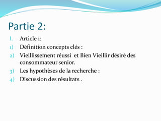 Partie 2:
I. Article 1:
1) Définition concepts clés :
2) Vieillissement réussi et Bien Vieillir désiré des
consommateur senior.
3) Les hypothèses de la recherche :
4) Discussion des résultats .
 