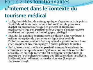 Partie 2:Les fonctionnalités
d’Internet dans le contexte du
tourisme médical
 La légitimité de l etude netnographique s’appuie sur trois points.
Tout d’abord, le recours massif à Internet dans le processus
d’achat du produit touristique en général et du produit
médicotouristique en particulier nous autorise à penser que ce
media est un support méthodologique privilégié
 Ensuite, les patients-touristes sont de plus en plus nombreux à
utiliser les espaces de discussion en ligne pour avoir de
l’information sur la sécurité et la qualité des prestations en lisant
et en réagissant aux témoignages d’autres patients-touristes
 Enfin, le tourisme médical et particulièrement le tourisme de
chirurgie esthétique demeure également un sujet de recherche
sensible. Un sujet de recherche est considéré sensible dans la
mesure où le chercheur rencontre des difficultés dans la collecte,
la détention et la dissémination des données (Langer et
Beckman, 2005).
 