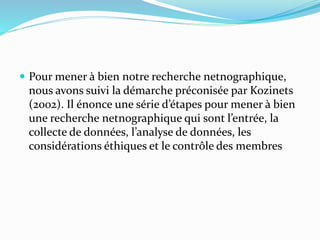  Pour mener à bien notre recherche netnographique,
nous avons suivi la démarche préconisée par Kozinets
(2002). Il énonce une série d’étapes pour mener à bien
une recherche netnographique qui sont l’entrée, la
collecte de données, l’analyse de données, les
considérations éthiques et le contrôle des membres
 