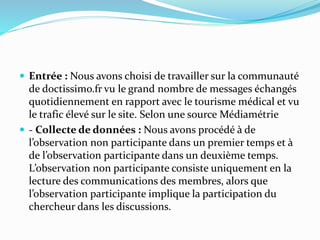  Entrée : Nous avons choisi de travailler sur la communauté
de doctissimo.fr vu le grand nombre de messages échangés
quotidiennement en rapport avec le tourisme médical et vu
le trafic élevé sur le site. Selon une source Médiamétrie
 - Collecte de données : Nous avons procédé à de
l’observation non participante dans un premier temps et à
de l’observation participante dans un deuxième temps.
L’observation non participante consiste uniquement en la
lecture des communications des membres, alors que
l’observation participante implique la participation du
chercheur dans les discussions.
 