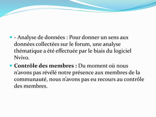  - Analyse de données : Pour donner un sens aux
données collectées sur le forum, une analyse
thématique a été effectuée par le biais du logiciel
Nvivo.
 Contrôle des membres : Du moment où nous
n’avons pas révélé notre présence aux membres de la
communauté, nous n’avons pas eu recours au contrôle
des membres.
 