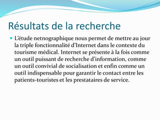 Résultats de la recherche
 L’étude netnographique nous permet de mettre au jour
la triple fonctionnalité d’Internet dans le contexte du
tourisme médical. Internet se présente à la fois comme
un outil puissant de recherche d’information, comme
un outil convivial de socialisation et enfin comme un
outil indispensable pour garantir le contact entre les
patients-touristes et les prestataires de service.
 