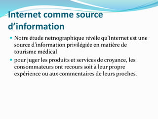 Internet comme source
d’information
 Notre étude netnographique révèle qu’Internet est une
source d’information privilégiée en matière de
tourisme médical
 pour juger les produits et services de croyance, les
consommateurs ont recours soit à leur propre
expérience ou aux commentaires de leurs proches.
 