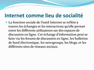 Internet comme lieu de socialité
 La fonction sociale de l’outil Internet se reflète à
travers les échanges et les interactions qu’elle permet
entre les différents utilisateurs sur des espaces de
discussion en ligne. Cet échange d’information peut se
faire via les forums de discussion en ligne, les bulletins
de bord électronique, les newsgroups, les blogs, et les
différents sites de réseaux sociaux.
 