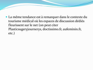  La même tendance est à remarquer dans le contexte du
tourisme médical où les espaces de discussion dédiés
fleurissent sur le net (on peut citer
Plasticsugeryjournerys, doctissimo.fr, aufeminin.fr,
etc.)
 