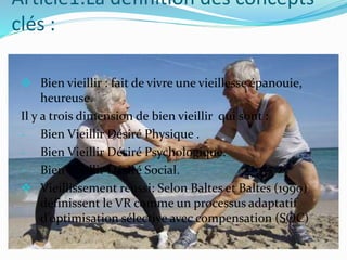 Article1:La définition des concepts
clés :
 Bien vieillir : fait de vivre une vieillesse épanouie,
heureuse.
Il y a trois dimension de bien vieillir qui sont :
- Bien Vieillir Désiré Physique .
- Bien Vieillir Désiré Psychologique.
- Bien Vieillir Désiré Social.
 Vieillissement réussi: Selon Baltes et Baltes (1990)
définissent le VR comme un processus adaptatif
d’optimisation sélective avec compensation (SOC)
 