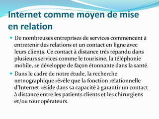 Internet comme moyen de mise
en relation
 De nombreuses entreprises de services commencent à
entretenir des relations et un contact en ligne avec
leurs clients. Ce contact à distance très répandu dans
plusieurs services comme le tourisme, la téléphonie
mobile, se développe de façon étonnante dans la santé.
 Dans le cadre de notre étude, la recherche
netnographique révèle que la fonction relationnelle
d’Internet réside dans sa capacité à garantir un contact
à distance entre les patients clients et les chirurgiens
et/ou tour opérateurs.
 
